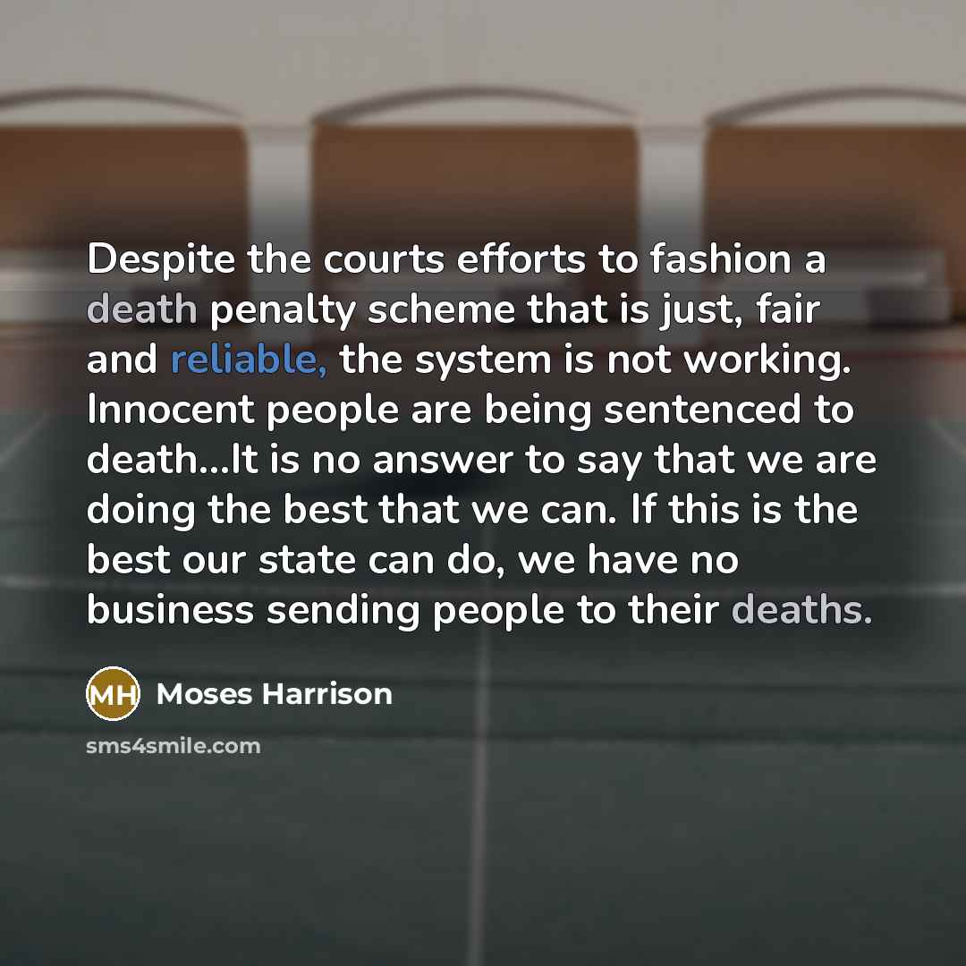 “Despite the courts efforts to fashion a death penalty scheme that is just, fair and reliable, the system is not working. Innocent people are being sentenced to death…It is no answer to say that we are doing the best that we can. If this is the best our state can do, we have no business sending…” quote by Moses Harrison
