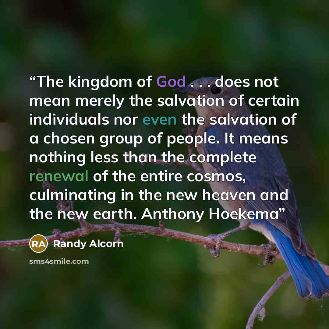 “The kingdom of God . . . does not mean merely the salvation of certain individuals nor even the salvation of a chosen group of people. It means nothing less than the complete renewal of the entire cosmos, culminating in the new heaven and the new earth. Anthony Hoekema” quote by Randy Alcorn