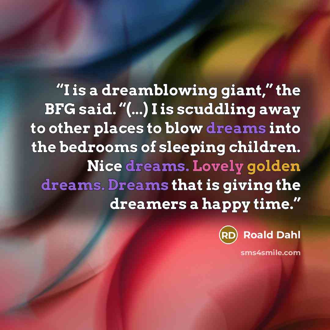 “I is a dreamblowing giant,” the BFG said. “(...) I is scuddling away to other places to blow dreams into the bedrooms of sleeping children. Nice dreams. Lovely golden dreams. Dreams that is giving the dreamers a happy time.” quote by Roald Dahl