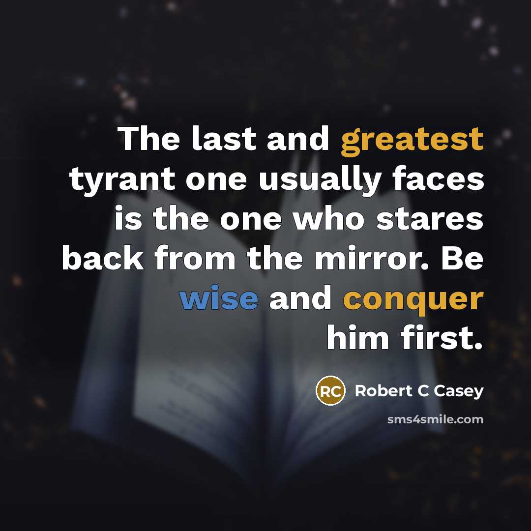 “The last and greatest tyrant one usually faces is the one who stares back from the mirror. Be wise and conquer him first.” quote by Robert C Casey
