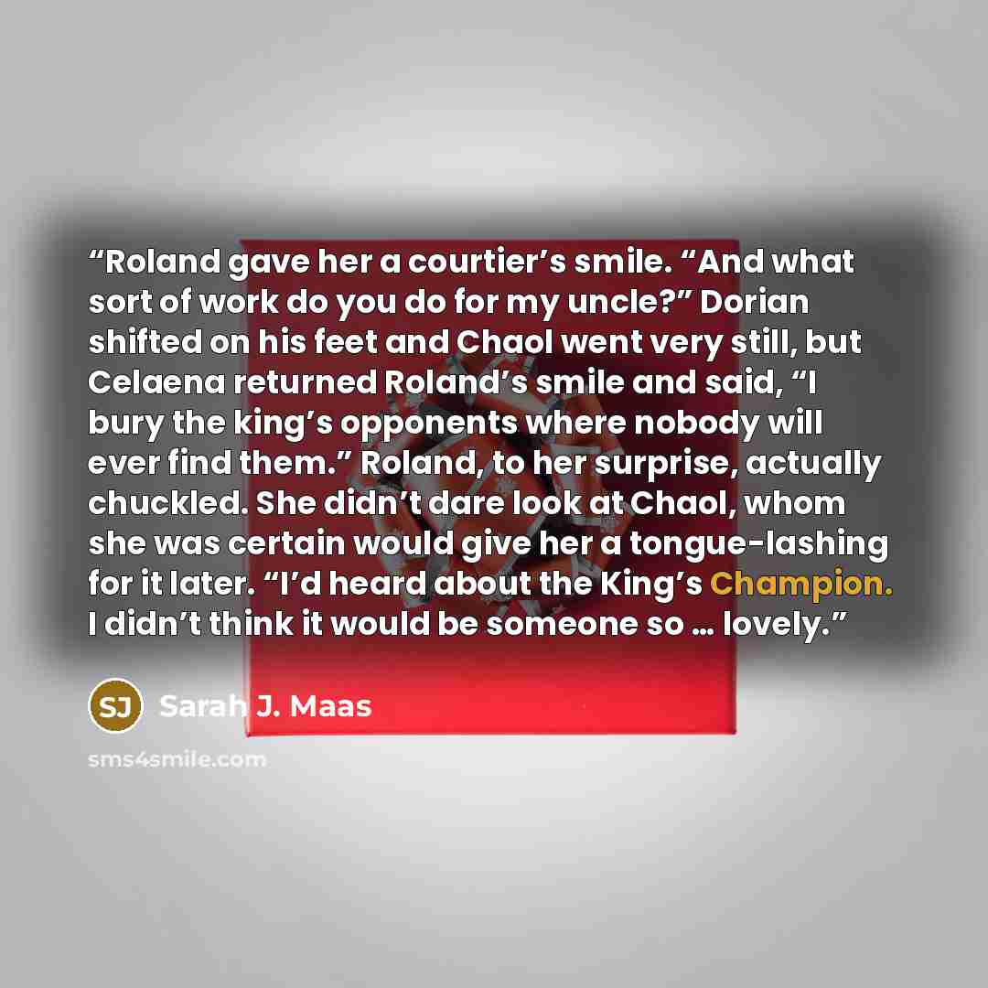 “Roland gave her a courtier’s smile. “And what sort of work do you do for my uncle?” Dorian shifted on his feet and Chaol went very still, but Celaena returned Roland’s smile and said, “I bury the king’s opponents where nobody will ever find them.” Roland, to her surprise, actually chuckled. She…” quote by Sarah J. Maas