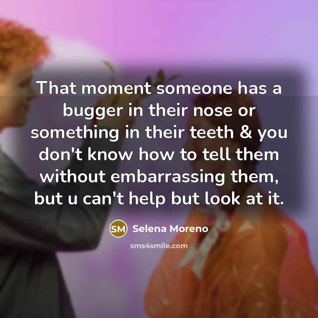 “That moment someone has a bugger in their nose or something in their teeth & you don't know how to tell them without embarrassing them, but u can't help but look at it.” quote by Selena Moreno