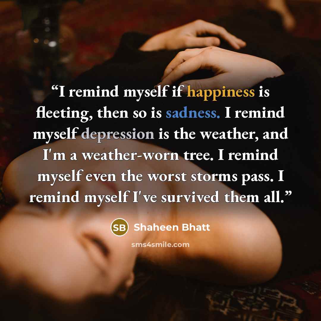“I remind myself if happiness is fleeting, then so is sadness. I remind myself depression is the weather, and I'm a weather-worn tree. I remind myself even the worst storms pass. I remind myself I've survived them all.” quote by Shaheen Bhatt