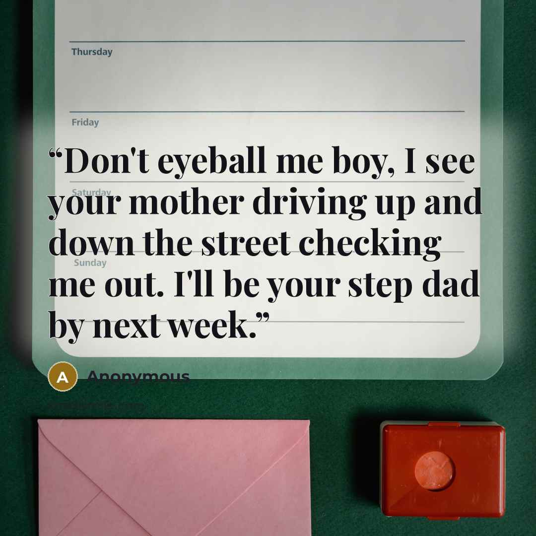 “Don't eyeball me boy, I see your mother driving up and down the street checking me out. I'll be your step dad by next week.” quote by Anonymous