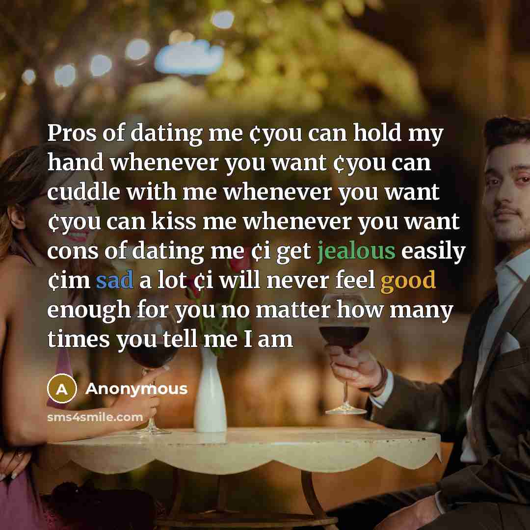 “Pros of dating me ¢you can hold my hand whenever you want ¢you can cuddle with me whenever you want ¢you can kiss me whenever you want cons of dating me ¢i get jealous easily ¢im sad a lot ¢i will never feel good enough for you no matter how many times you tell me I am” quote by Anonymous