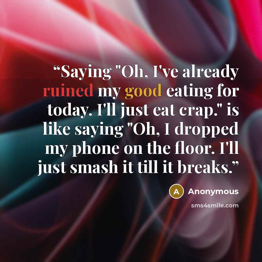 “Saying "Oh, I've already ruined my good eating for today. I'll just eat crap." is like saying "Oh, I dropped my phone on the floor. I'll just smash it till it breaks.” quote by Anonymous