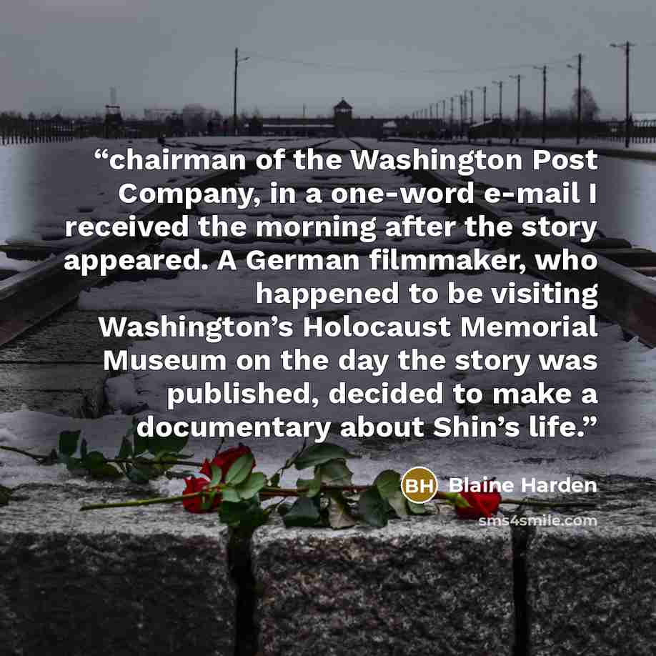 “chairman of the Washington Post Company, in a one-word e-mail I received the morning after the story appeared. A German filmmaker, who happened to be visiting Washington’s Holocaust Memorial Museum on the day the story was published, decided to make a documentary about Shin’s life.” quote by Blaine Harden
