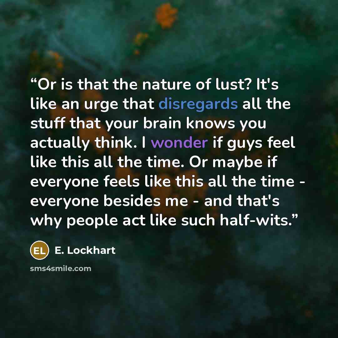 “Or is that the nature of lust? It's like an urge that disregards all the stuff that your brain knows you actually think. I wonder if guys feel like this all the time. Or maybe if everyone feels like this all the time - everyone besides me - and that's why people act like such half-wits.” quote by E. Lockhart