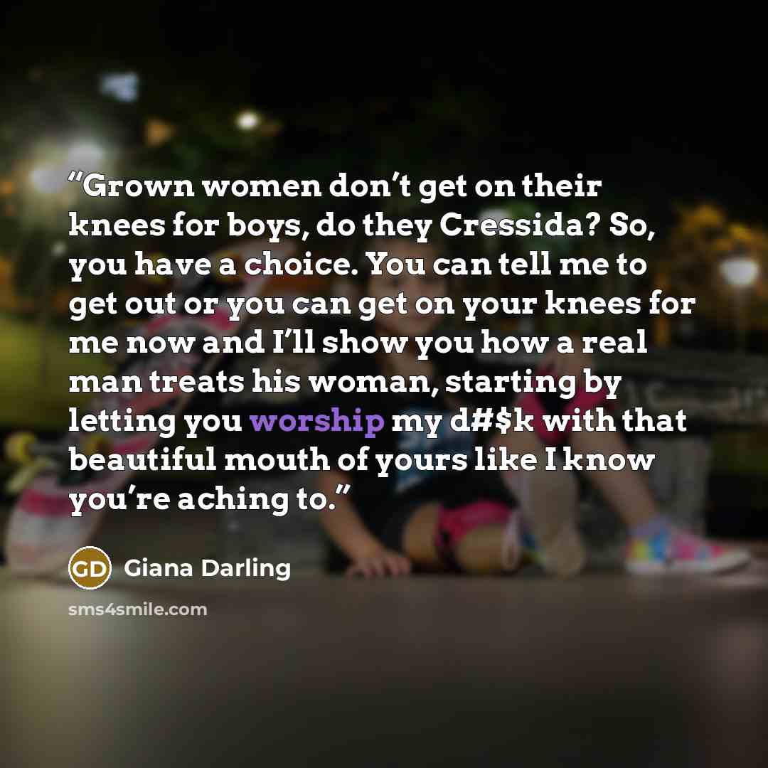 “Grown women don’t get on their knees for boys, do they Cressida? So, you have a choice. You can tell me to get out or you can get on your knees for me now and I’ll show you how a real man treats his woman, starting by letting you worship my d#$k with that beautiful mouth of yours like I know…” quote by Giana Darling