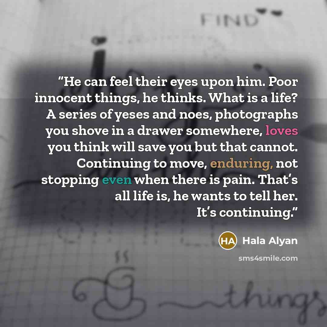 “He can feel their eyes upon him. Poor innocent things, he thinks. What is a life? A series of yeses and noes, photographs you shove in a drawer somewhere, loves you think will save you but that cannot. Continuing to move, enduring, not stopping even when there is pain. That’s all life is, he wants…” quote by Hala Alyan