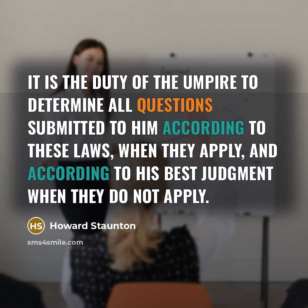 “It is the duty of the Umpire to determine all questions submitted to him according to these laws, when they apply, and according to his best judgment when they do not apply.” quote by Howard Staunton