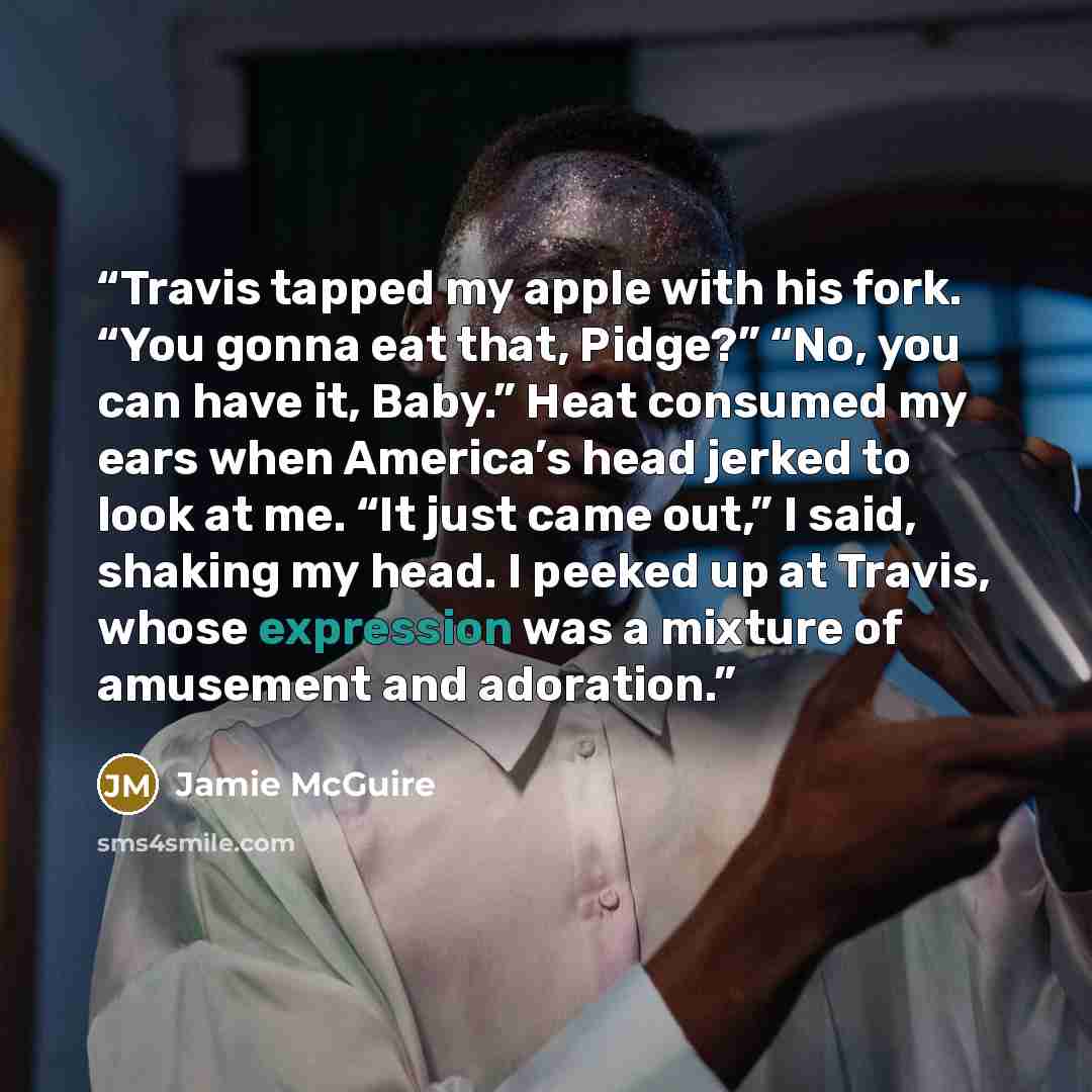 “Travis tapped my apple with his fork. “You gonna eat that, Pidge?” “No, you can have it, Baby.” Heat consumed my ears when America’s head jerked to look at me. “It just came out,” I said, shaking my head. I peeked up at Travis, whose expression was a mixture of amusement and adoration.” quote by Jamie McGuire