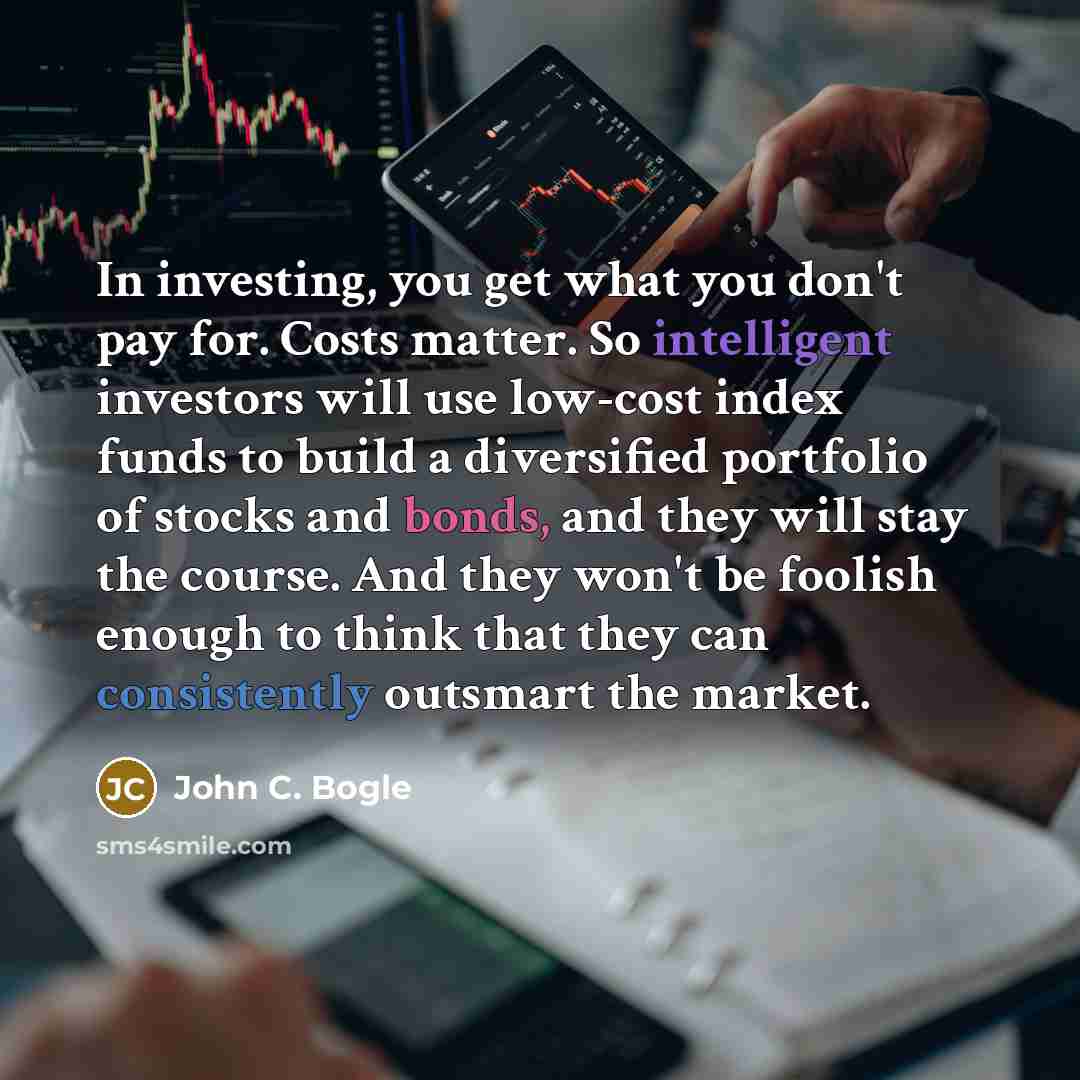 “In investing, you get what you don't pay for. Costs matter. So intelligent investors will use low-cost index funds to build a diversified portfolio of stocks and bonds, and they will stay the course. And they won't be foolish enough to think that they can consistently outsmart the market.” quote by John C. Bogle