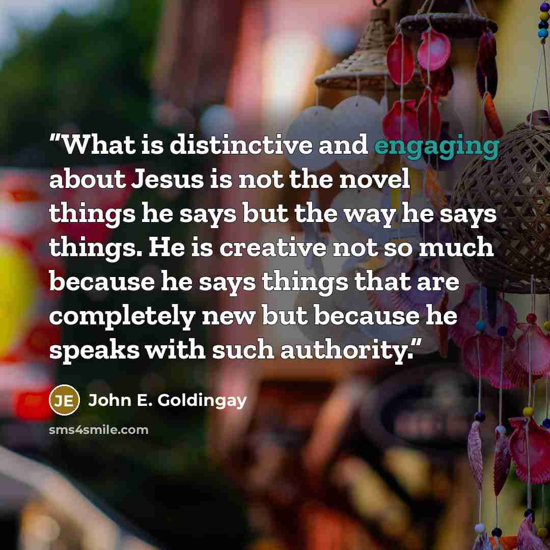 “What is distinctive and engaging about Jesus is not the novel things he says but the way he says things. He is creative not so much because he says things that are completely new but because he speaks with such authority.” quote by John E. Goldingay