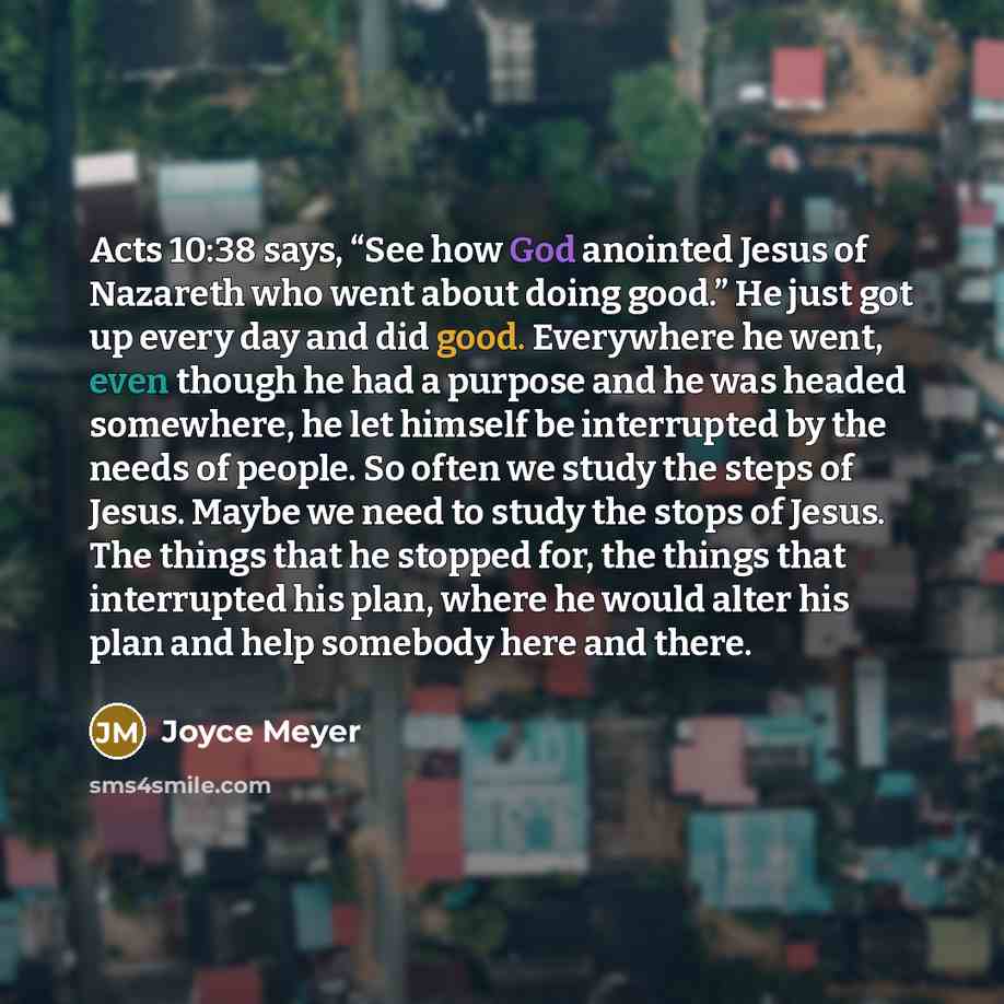 “Acts 10:38 says, “See how God anointed Jesus of Nazareth who went about doing good.” He just got up every day and did good. Everywhere he went, even though he had a purpose and he was headed somewhere, he let himself be interrupted by the needs of people. So often we study the steps of Jesus…” quote by Joyce Meyer