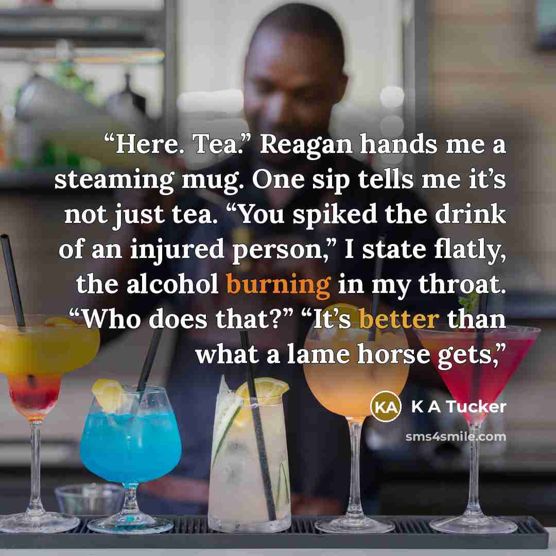 “Here. Tea.” Reagan hands me a steaming mug. One sip tells me it’s not just tea. “You spiked the drink of an injured person,” I state ﬂatly, the alcohol burning in my throat. “Who does that?” “It’s better than what a lame horse gets,” quote by K A Tucker