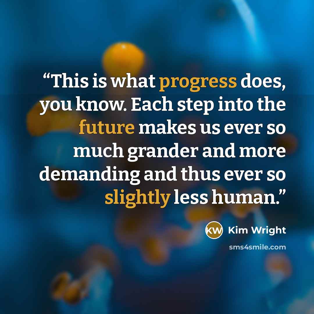 “This is what progress does, you know. Each step into the future makes us ever so much grander and more demanding and thus ever so slightly less human.” quote by Kim Wright