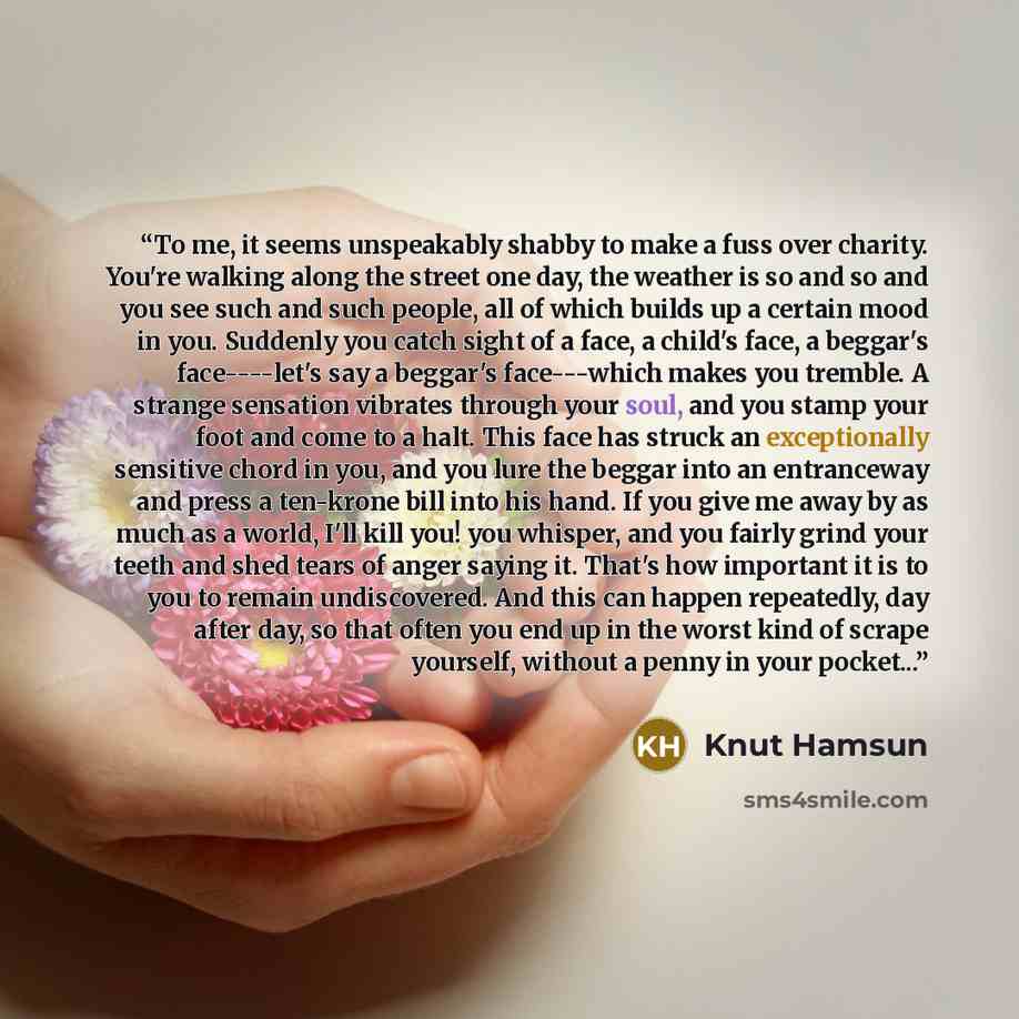 “To me, it seems unspeakably shabby to make a fuss over charity. You're walking along the street one day, the weather is so and so and you see such and such people, all of which builds up a certain mood in you. Suddenly you catch sight of a face, a child's face, a beggar's face----let's say a…” quote by Knut Hamsun