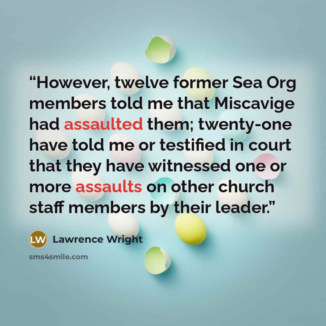 “However, twelve former Sea Org members told me that Miscavige had assaulted them; twenty-one have told me or testified in court that they have witnessed one or more assaults on other church staff members by their leader.” quote by Lawrence Wright