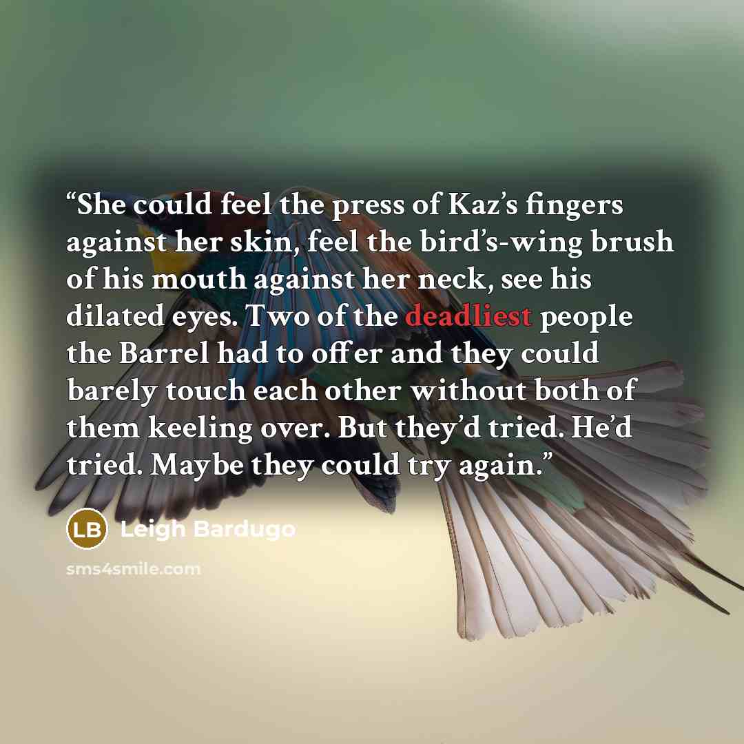 “She could feel the press of Kaz’s fingers against her skin, feel the bird’s-wing brush of his mouth against her neck, see his dilated eyes. Two of the deadliest people the Barrel had to offer and they could barely touch each other without both of them keeling over. But they’d tried. He’d tried…” quote by Leigh Bardugo