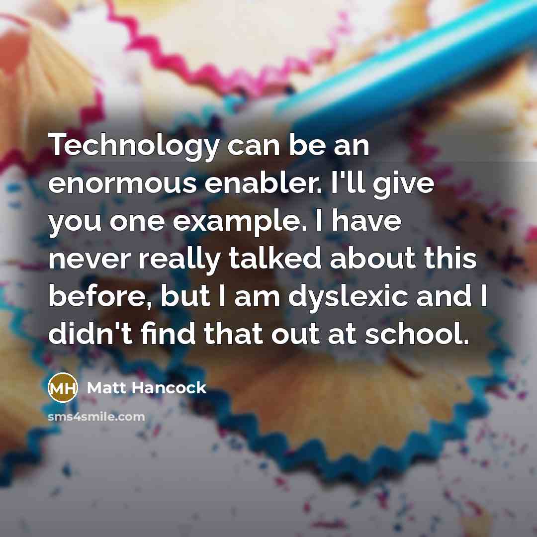 “Technology can be an enormous enabler. I'll give you one example. I have never really talked about this before, but I am dyslexic and I didn't ﬁnd that out at school.” quote by Matt Hancock
