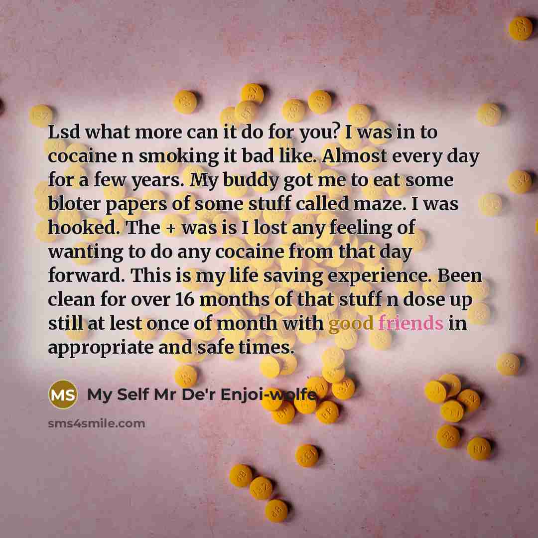 “Lsd what more can it do for you? I was in to cocaine n smoking it bad like. Almost every day for a few years. My buddy got me to eat some bloter papers of some stuff called maze. I was hooked. The + was is I lost any feeling of wanting to do any cocaine from that day forward. This is my life…” quote by My Self Mr De'r Enjoi-wolfe