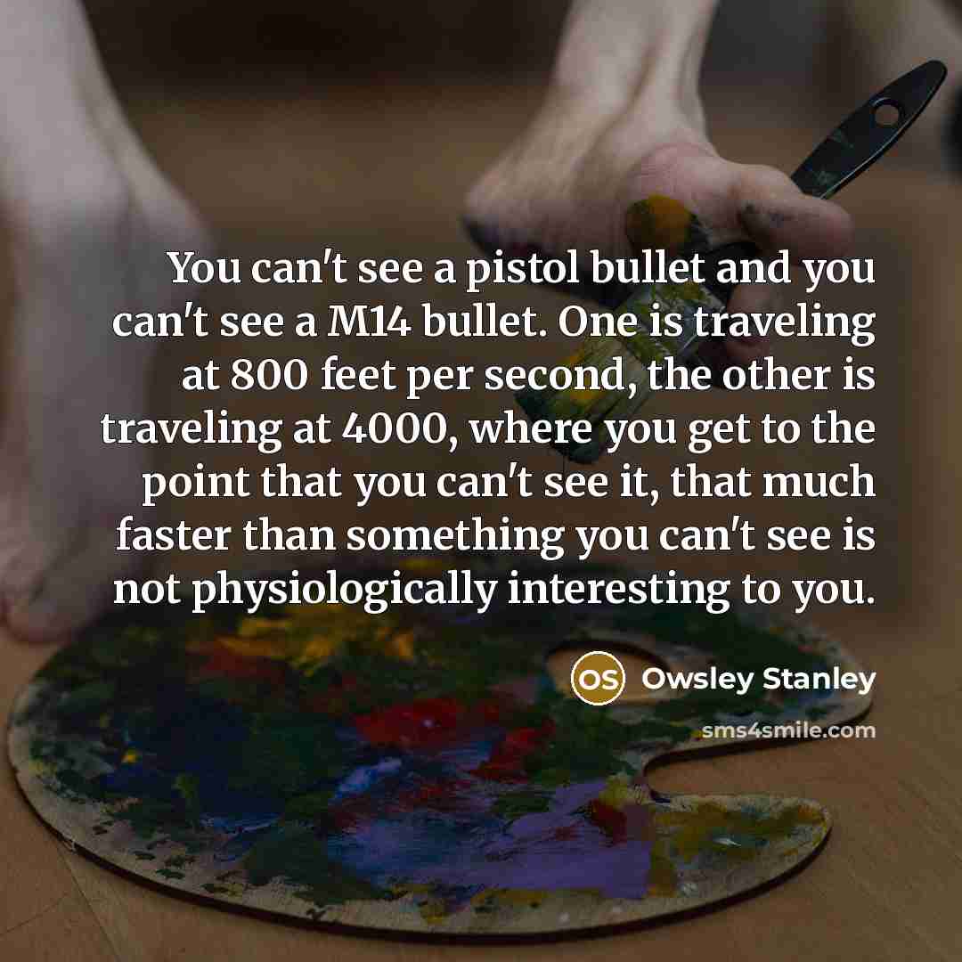 “You can't see a pistol bullet and you can't see a M14 bullet. One is traveling at 800 feet per second, the other is traveling at 4000, where you get to the point that you can't see it, that much faster than something you can't see is not physiologically interesting to you.” quote by Owsley Stanley