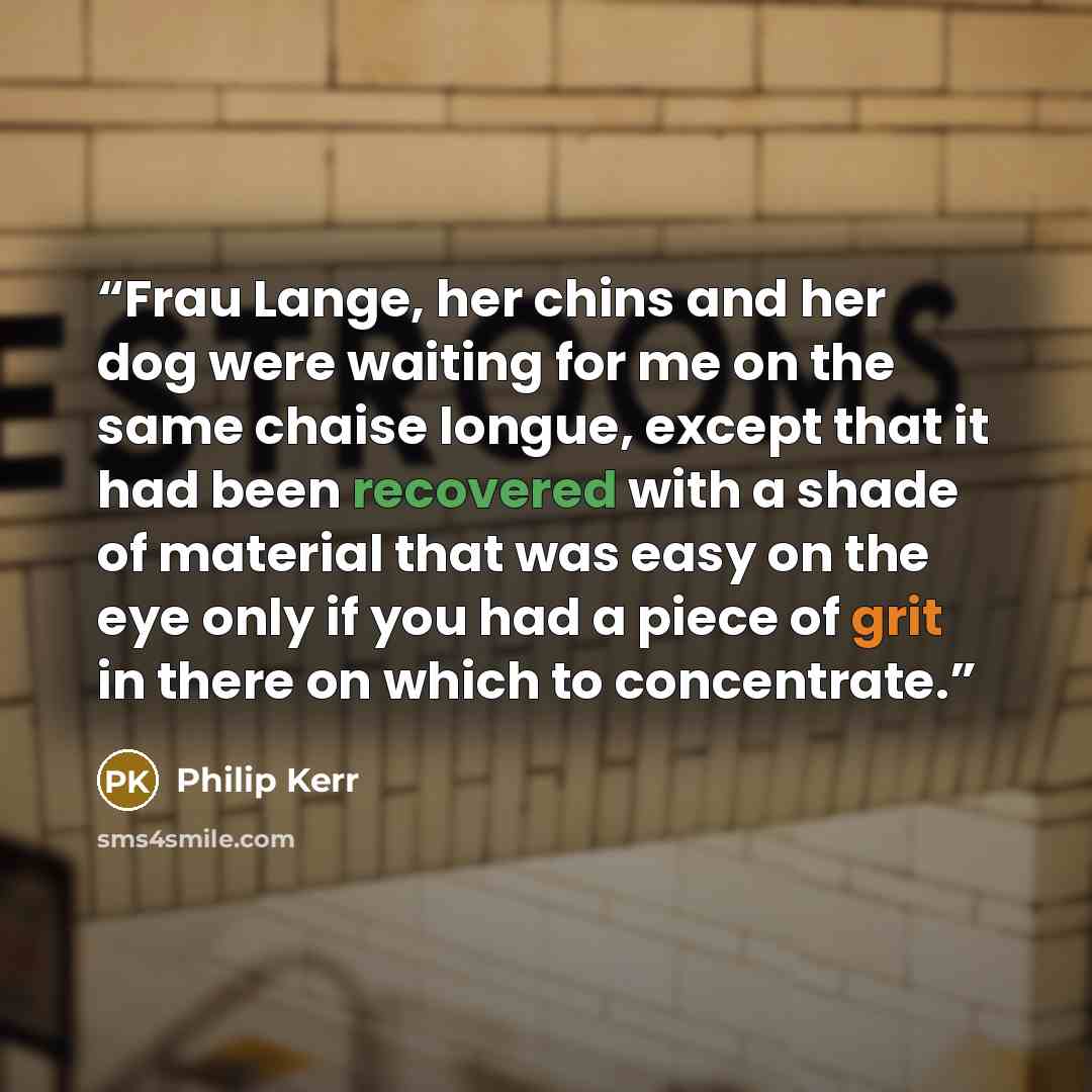 “Frau Lange, her chins and her dog were waiting for me on the same chaise longue, except that it had been recovered with a shade of material that was easy on the eye only if you had a piece of grit in there on which to concentrate.” quote by Philip Kerr