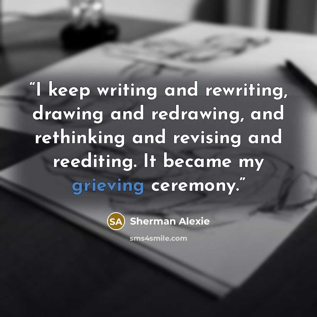 “I keep writing and rewriting, drawing and redrawing, and rethinking and revising and reediting. It became my grieving ceremony.” quote by Sherman Alexie