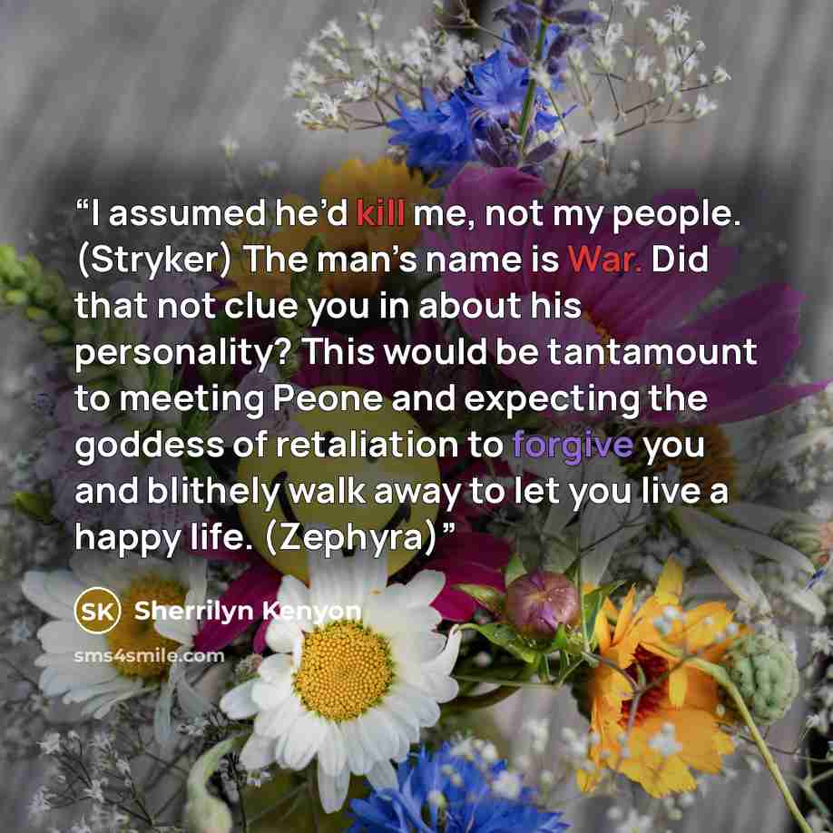 “I assumed he’d kill me, not my people. (Stryker) The man’s name is War. Did that not clue you in about his personality? This would be tantamount to meeting Peone and expecting the goddess of retaliation to forgive you and blithely walk away to let you live a happy life. (Zephyra)” quote by Sherrilyn Kenyon
