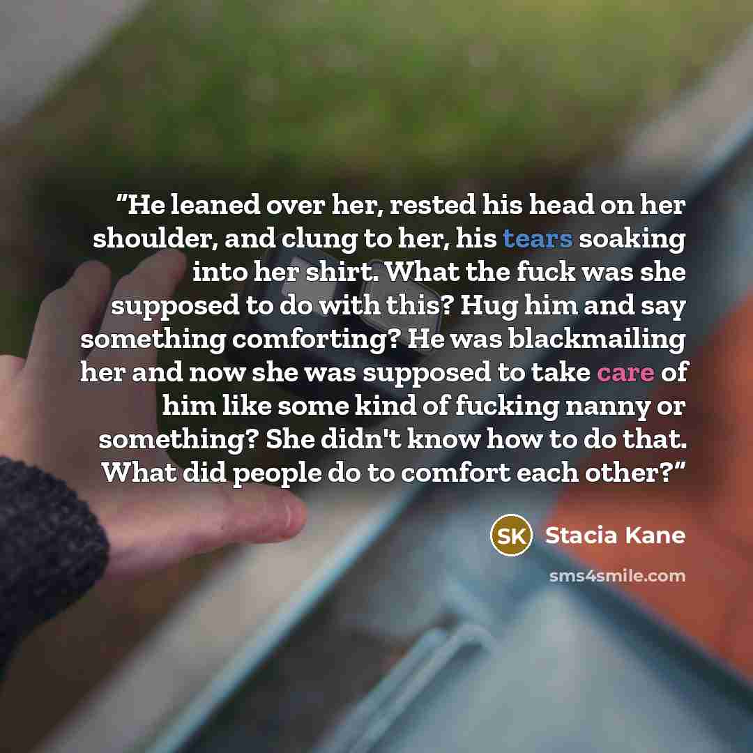 “He leaned over her, rested his head on her shoulder, and clung to her, his tears soaking into her shirt. What the fuck was she supposed to do with this? Hug him and say something comforting? He was blackmailing her and now she was supposed to take care of him like some kind of fucking nanny or…” quote by Stacia Kane