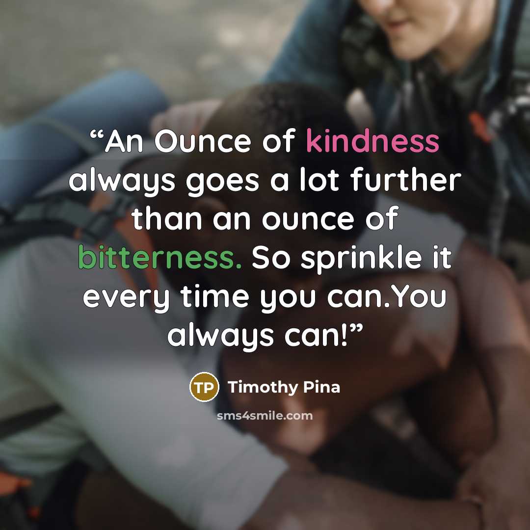 “An Ounce of kindness always goes a lot further than an ounce of bitterness. So sprinkle it every time you can.You always can!” quote by Timothy Pina