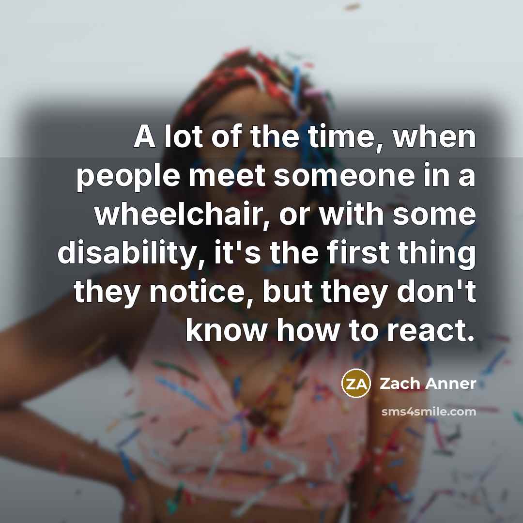 “A lot of the time, when people meet someone in a wheelchair, or with some disability, it's the first thing they notice, but they don't know how to react.” quote by Zach Anner