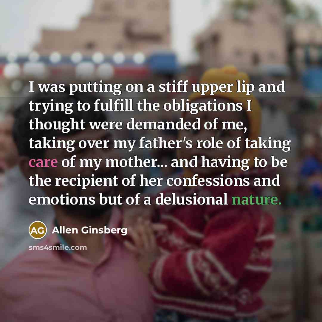 “I was putting on a stiff upper lip and trying to fulfill the obligations I thought were demanded of me, taking over my father's role of taking care of my mother... and having to be the recipient of her confessions and emotions but of a delusional nature.” quote by Allen Ginsberg