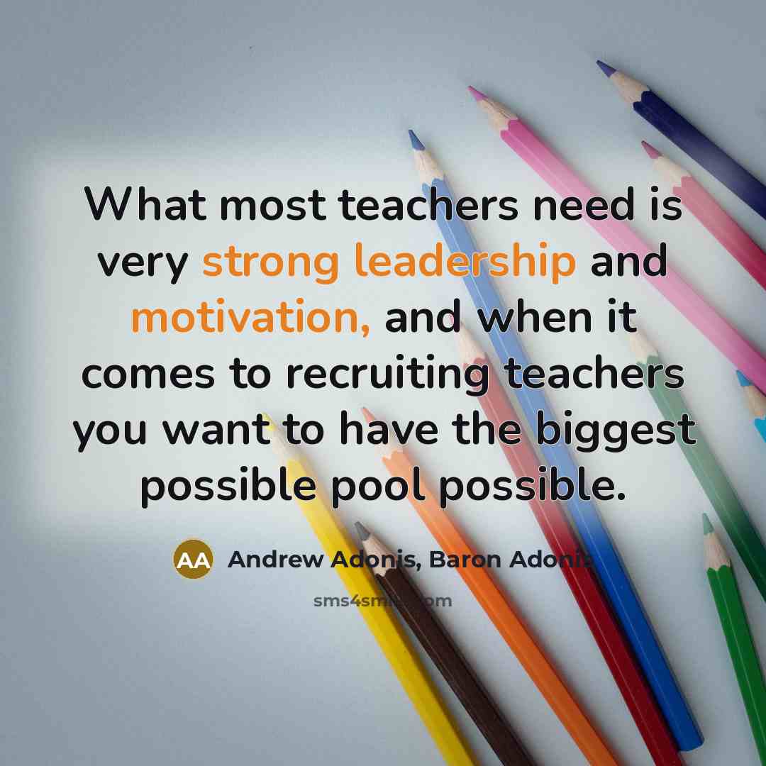 “What most teachers need is very strong leadership and motivation, and when it comes to recruiting teachers you want to have the biggest possible pool possible.” quote by Andrew Adonis, Baron Adonis