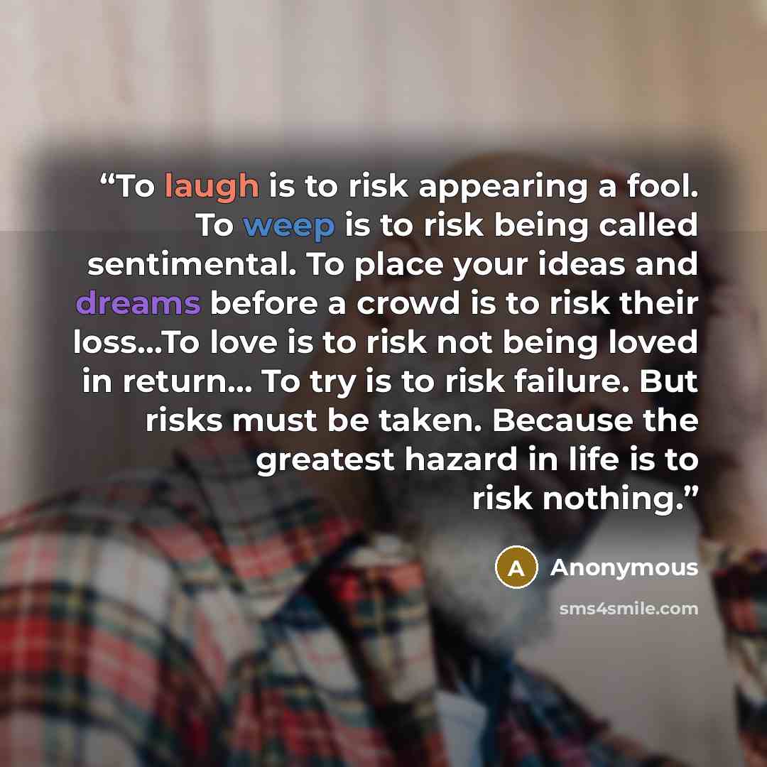 “To laugh is to risk appearing a fool. To weep is to risk being called sentimental. To place your ideas and dreams before a crowd is to risk their loss…To love is to risk not being loved in return... To try is to risk failure. But risks must be taken. Because the greatest hazard in life is to risk…” quote by Anonymous