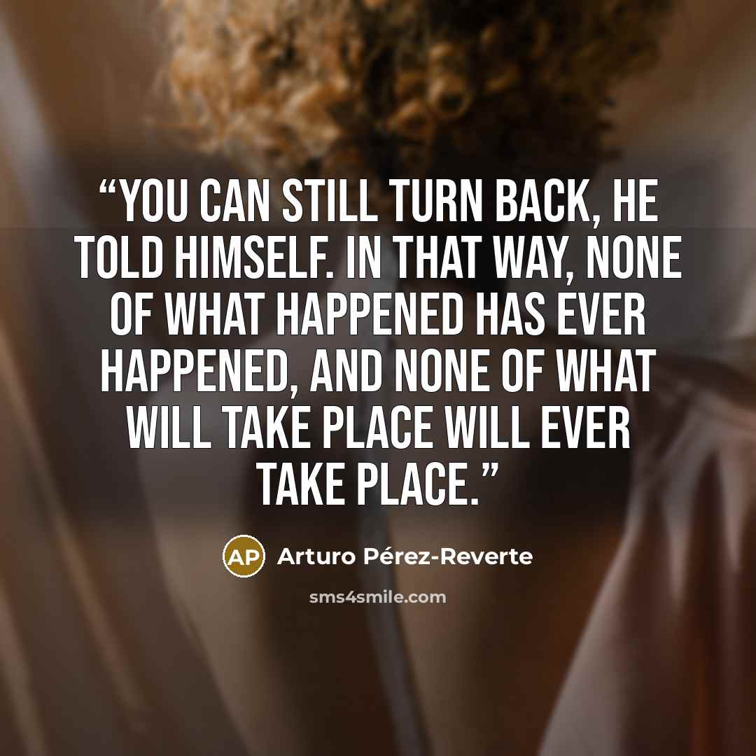 “You can still turn back, he told himself. In that way, none of what happened has ever happened, and none of what will take place will ever take place.” quote by Arturo Pérez-Reverte