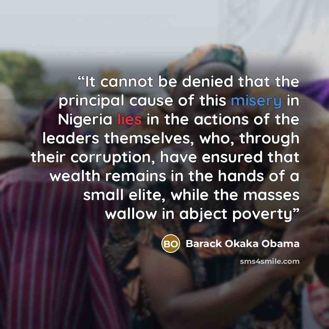 “It cannot be denied that the principal cause of this misery in Nigeria lies in the actions of the leaders themselves, who, through their corruption, have ensured that wealth remains in the hands of a small elite, while the masses wallow in abject poverty” quote by Barack Okaka Obama