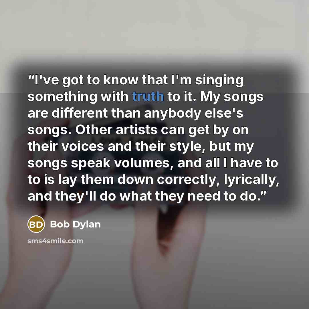 “I've got to know that I'm singing something with truth to it. My songs are different than anybody else's songs. Other artists can get by on their voices and their style, but my songs speak volumes, and all I have to to is lay them down correctly, lyrically, and they'll do what they need to do.” quote by Bob Dylan
