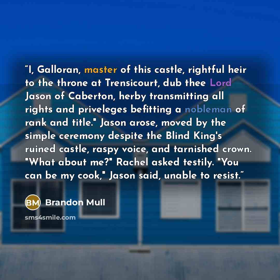 “I, Galloran, master of this castle, rightful heir to the throne at Trensicourt, dub thee Lord Jason of Caberton, herby transmitting all rights and priveleges befitting a nobleman of rank and title." Jason arose, moved by the simple ceremony despite the Blind King's ruined castle, raspy voice, and…” quote by Brandon Mull