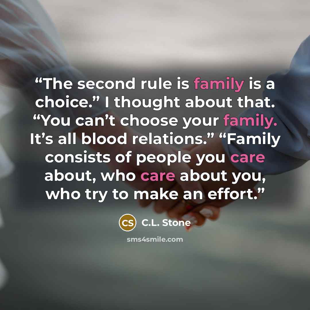 “The second rule is family is a choice.” I thought about that. “You can’t choose your family. It’s all blood relations.” “Family consists of people you care about, who care about you, who try to make an effort.” quote by C.L. Stone