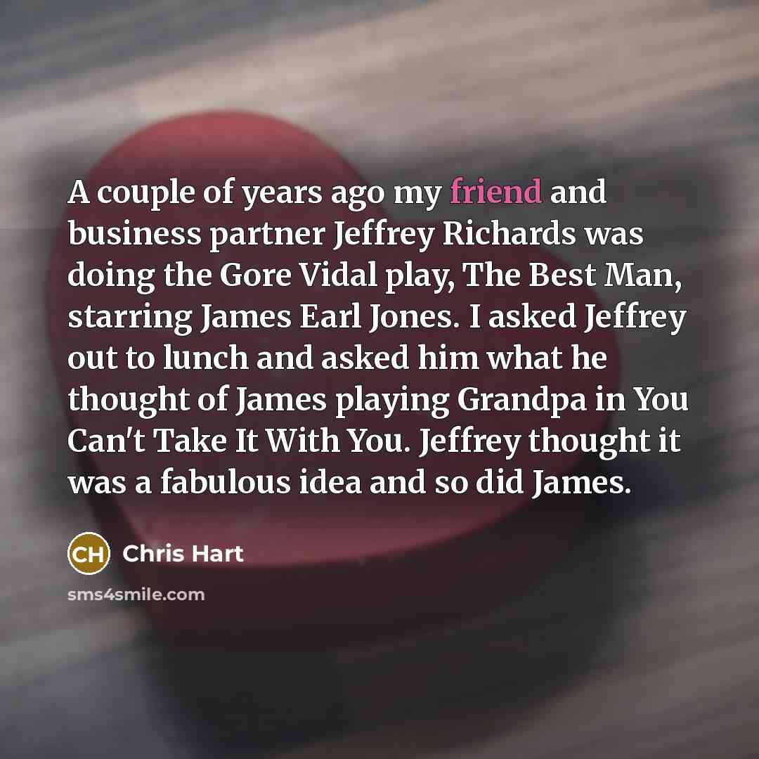 “A couple of years ago my friend and business partner Jeffrey Richards was doing the Gore Vidal play, The Best Man, starring James Earl Jones. I asked Jeffrey out to lunch and asked him what he thought of James playing Grandpa in You Can't Take It With You. Jeffrey thought it was a fabulous idea…” quote by Chris Hart