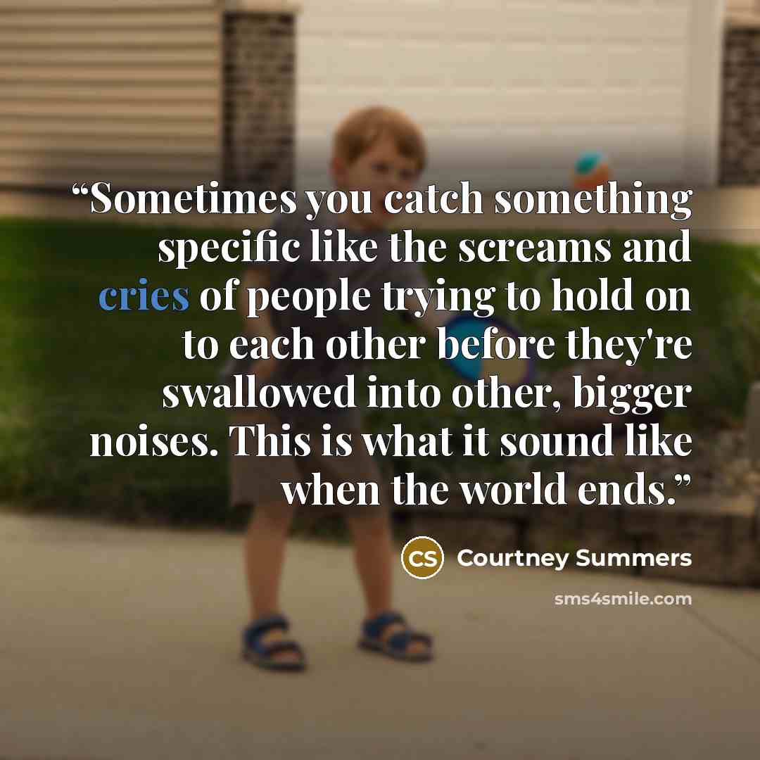 “Sometimes you catch something specific like the screams and cries of people trying to hold on to each other before they're swallowed into other, bigger noises. This is what it sound like when the world ends.” quote by Courtney Summers