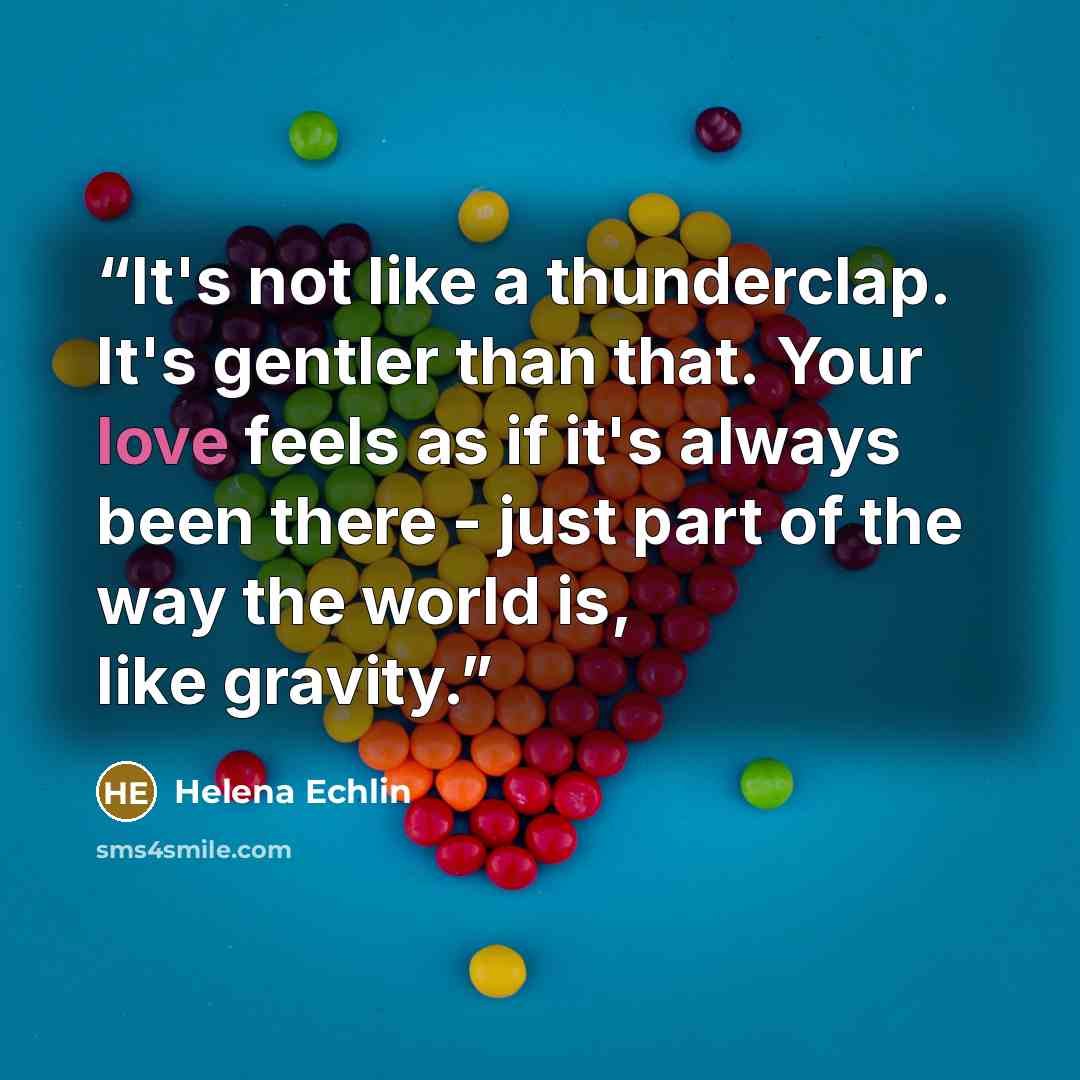 “It's not like a thunderclap. It's gentler than that. Your love feels as if it's always been there - just part of the way the world is, like gravity.” quote by Helena Echlin