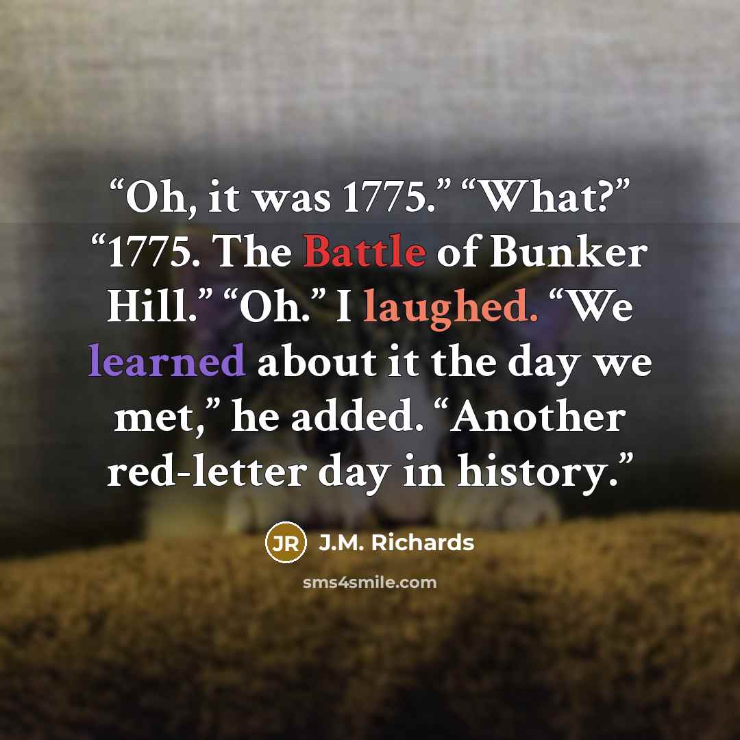 “Oh, it was 1775.” “What?” “1775. The Battle of Bunker Hill.” “Oh.” I laughed. “We learned about it the day we met,” he added. “Another red-letter day in history.” quote by J.M. Richards