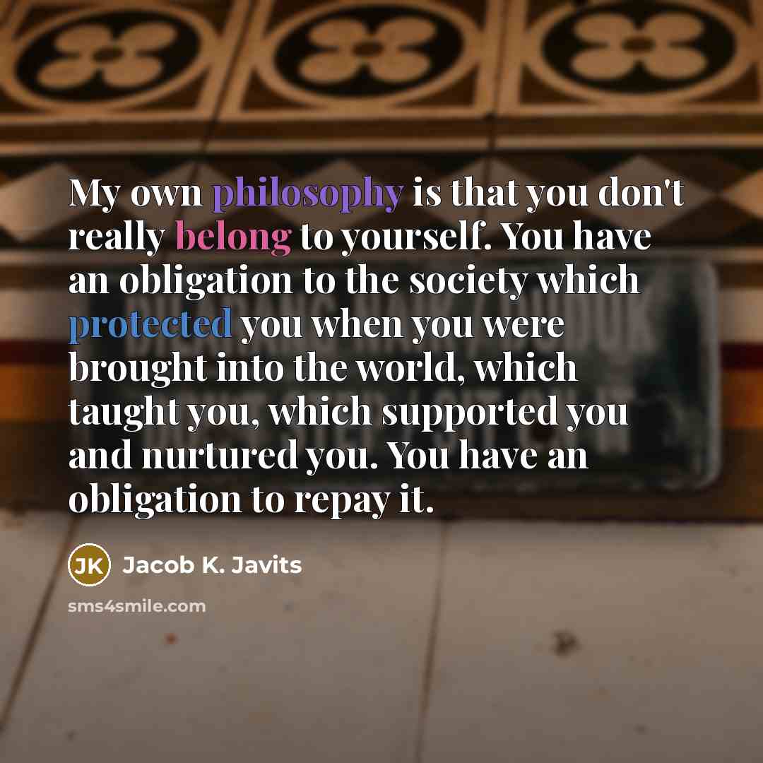 “My own philosophy is that you don't really belong to yourself. You have an obligation to the society which protected you when you were brought into the world, which taught you, which supported you and nurtured you. You have an obligation to repay it.” quote by Jacob K. Javits