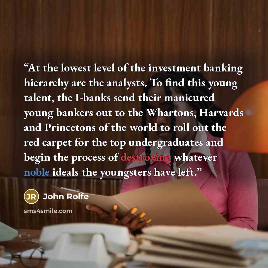 “At the lowest level of the investment banking hierarchy are the analysts. To find this young talent, the I-banks send their manicured young bankers out to the Whartons, Harvards and Princetons of the world to roll out the red carpet for the top undergraduates and begin the process of destroying…” quote by John Rolfe