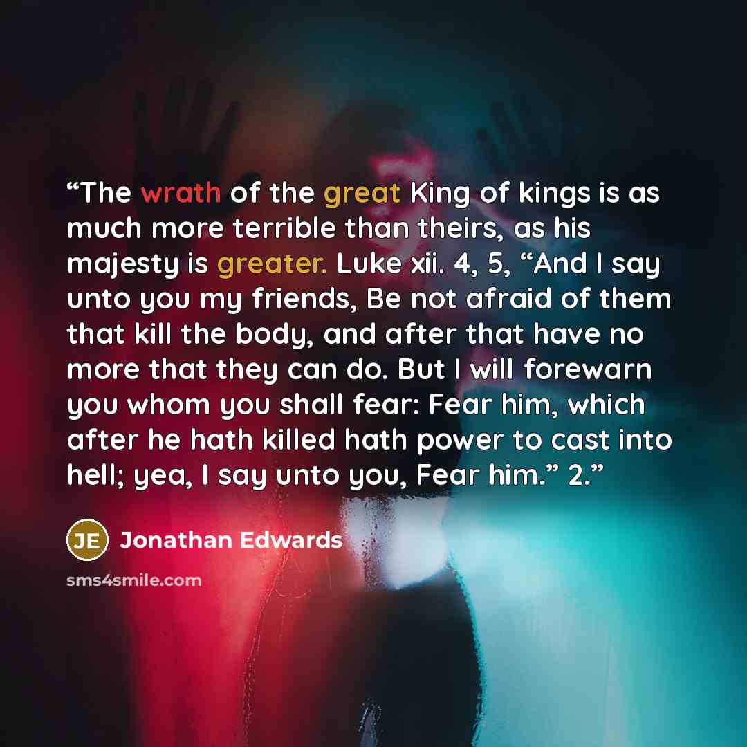 “The wrath of the great King of kings is as much more terrible than theirs, as his majesty is greater. Luke xii. 4, 5, “And I say unto you my friends, Be not afraid of them that kill the body, and after that have no more that they can do. But I will forewarn you whom you shall fear: Fear him, which…” quote by Jonathan Edwards