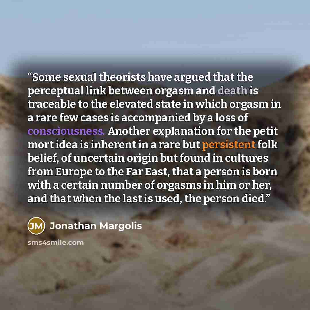 “Some sexual theorists have argued that the perceptual link between orgasm and death is traceable to the elevated state in which orgasm in a rare few cases is accompanied by a loss of consciousness. Another explanation for the petit mort idea is inherent in a rare but persistent folk belief, of…” quote by Jonathan Margolis