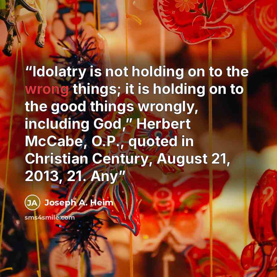 “Idolatry is not holding on to the wrong things; it is holding on to the good things wrongly, including God,” Herbert McCabe, O.P., quoted in Christian Century, August 21, 2013, 21. Any” quote by Joseph A. Heim